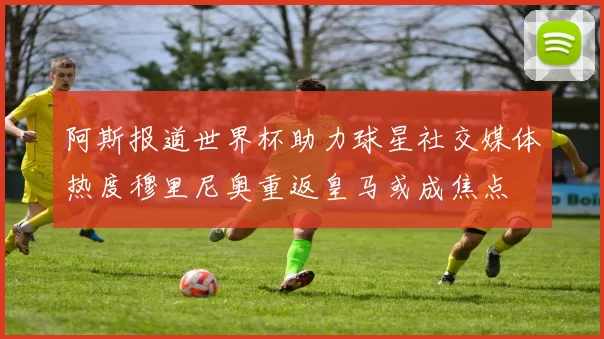 阿斯报道世界杯助力球星社交媒体热度穆里尼奥重返皇马或成焦点