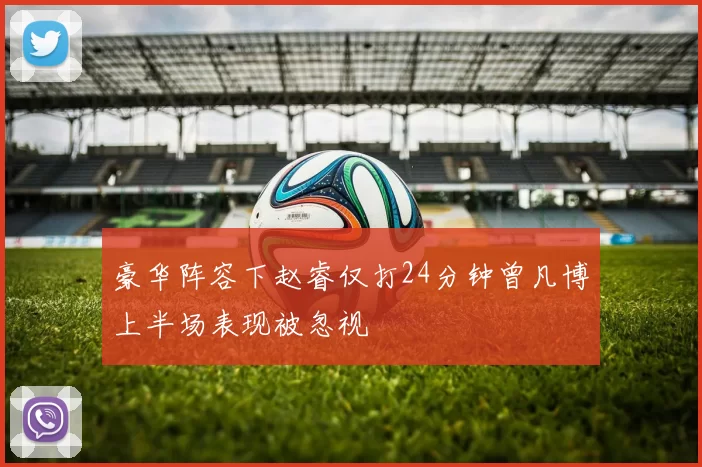 豪华阵容下赵睿仅打24分钟曾凡博上半场表现被忽视