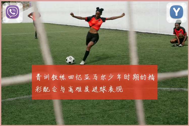 青训教练回忆亚马尔少年时期的精彩配合与高难度进球表现