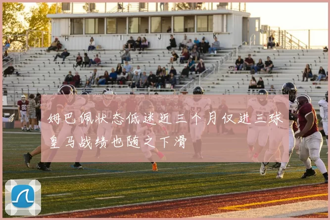 姆巴佩状态低迷近三个月仅进三球皇马战绩也随之下滑