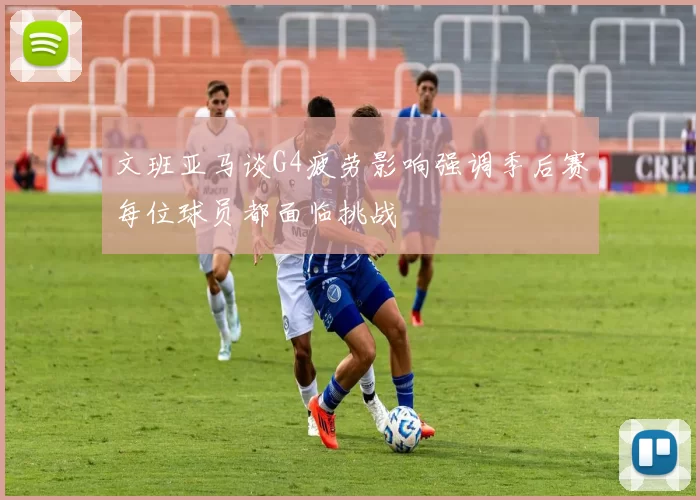 文班亚马谈G4疲劳影响强调季后赛每位球员都面临挑战