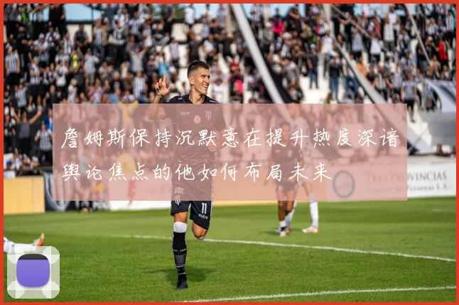 詹姆斯保持沉默意在提升热度深谙舆论焦点的他如何布局未来