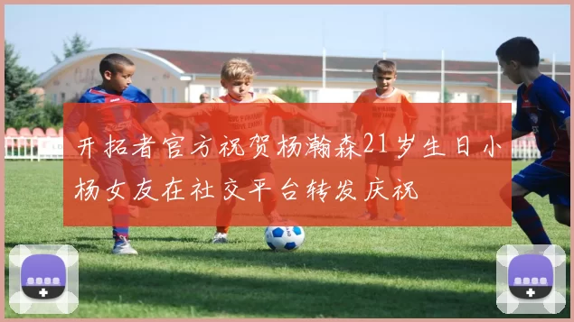 开拓者官方祝贺杨瀚森21岁生日小杨女友在社交平台转发庆祝