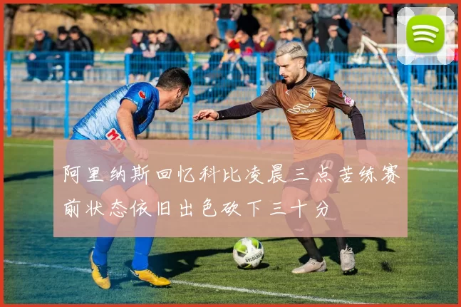 阿里纳斯回忆科比凌晨三点苦练赛前状态依旧出色砍下三十分