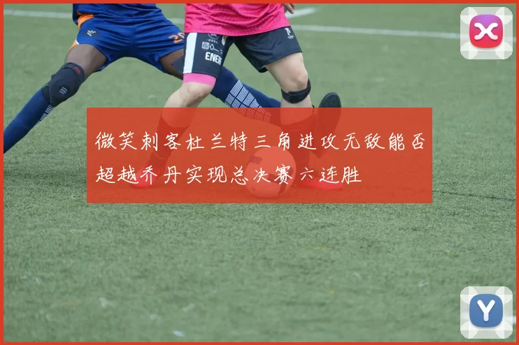 微笑刺客杜兰特三角进攻无敌能否超越乔丹实现总决赛六连胜