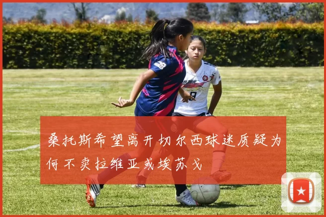 桑托斯希望离开切尔西球迷质疑为何不卖拉维亚或埃苏戈