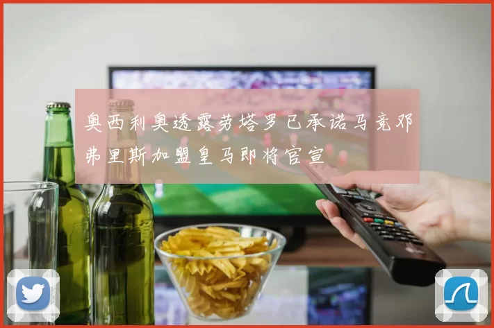 奥西利奥透露劳塔罗已承诺马竞邓弗里斯加盟皇马即将官宣
