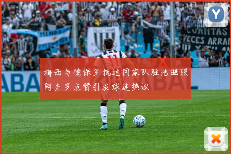 梅西与德保罗抵达国家队驻地晒照阿圭罗点赞引发球迷热议