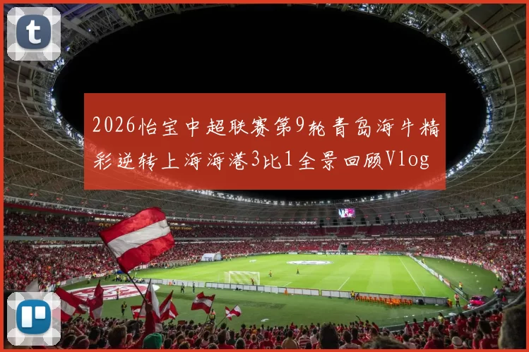 2026怡宝中超联赛第9轮青岛海牛精彩逆转上海海港3比1全景回顾Vlog