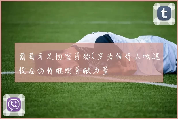 葡萄牙足协官员称C罗为传奇人物退役后仍将继续贡献力量