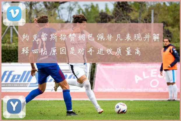 约克雷斯称赞姆巴佩非凡表现并解释回防原因是对手进攻质量高
